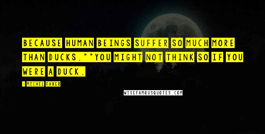Michel Faber Quotes: Because human beings suffer so much more than ducks.""You might not think so if you were a duck.