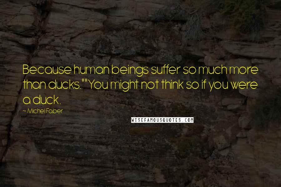 Michel Faber Quotes: Because human beings suffer so much more than ducks.""You might not think so if you were a duck.