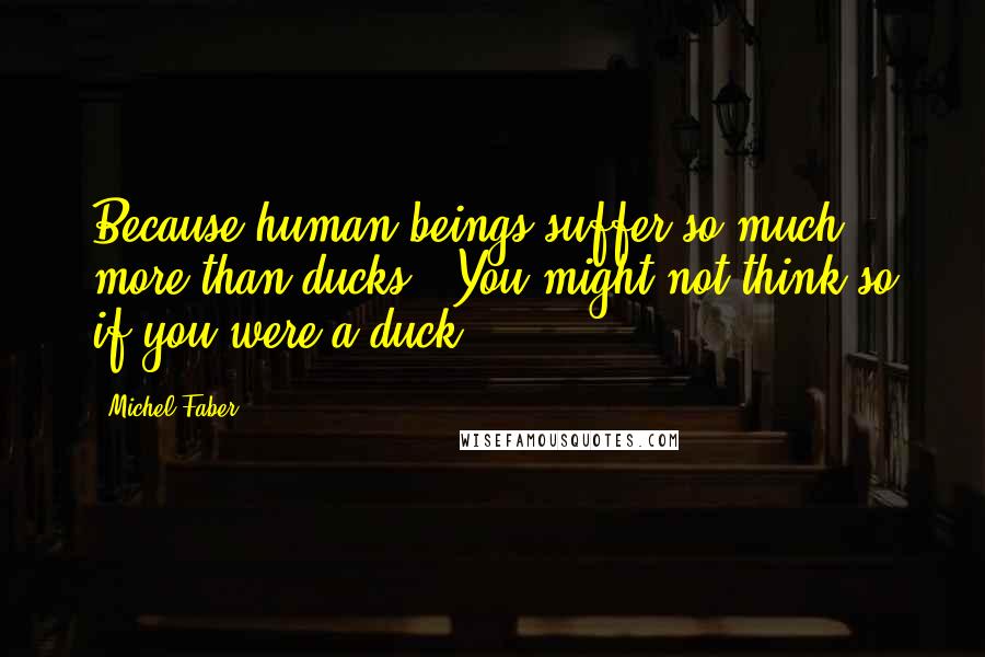 Michel Faber Quotes: Because human beings suffer so much more than ducks.""You might not think so if you were a duck.