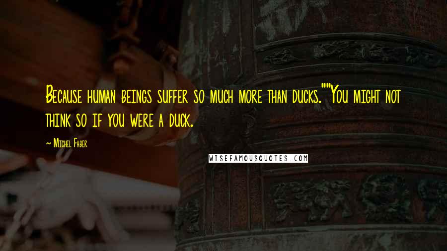 Michel Faber Quotes: Because human beings suffer so much more than ducks.""You might not think so if you were a duck.