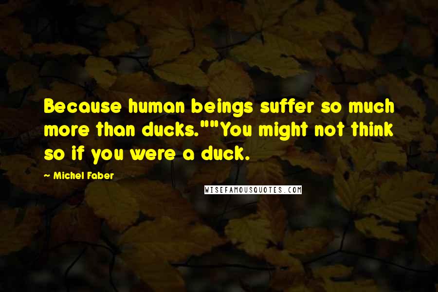 Michel Faber Quotes: Because human beings suffer so much more than ducks.""You might not think so if you were a duck.