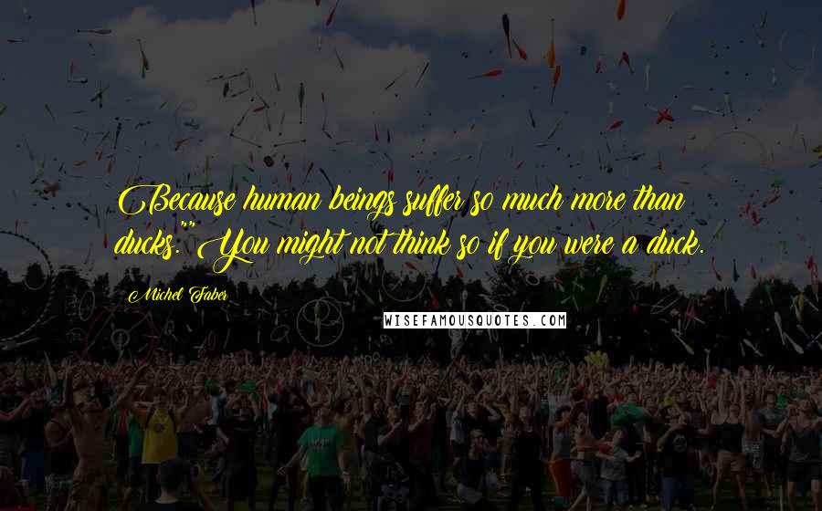 Michel Faber Quotes: Because human beings suffer so much more than ducks.""You might not think so if you were a duck.