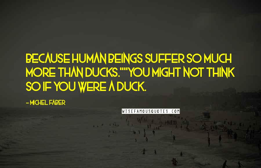 Michel Faber Quotes: Because human beings suffer so much more than ducks.""You might not think so if you were a duck.