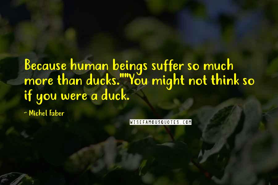 Michel Faber Quotes: Because human beings suffer so much more than ducks.""You might not think so if you were a duck.