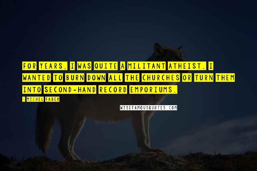 Michel Faber Quotes: For years, I was quite a militant atheist. I wanted to burn down all the churches or turn them into second-hand record emporiums.