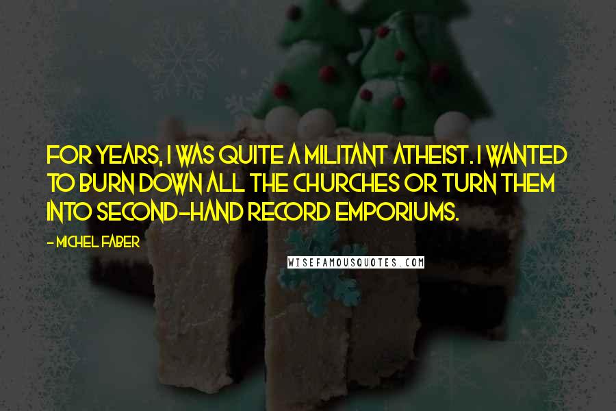 Michel Faber Quotes: For years, I was quite a militant atheist. I wanted to burn down all the churches or turn them into second-hand record emporiums.