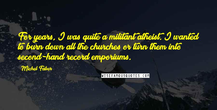 Michel Faber Quotes: For years, I was quite a militant atheist. I wanted to burn down all the churches or turn them into second-hand record emporiums.