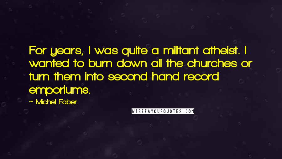 Michel Faber Quotes: For years, I was quite a militant atheist. I wanted to burn down all the churches or turn them into second-hand record emporiums.