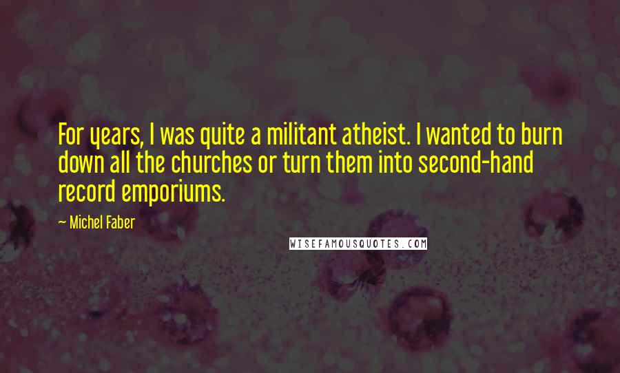 Michel Faber Quotes: For years, I was quite a militant atheist. I wanted to burn down all the churches or turn them into second-hand record emporiums.