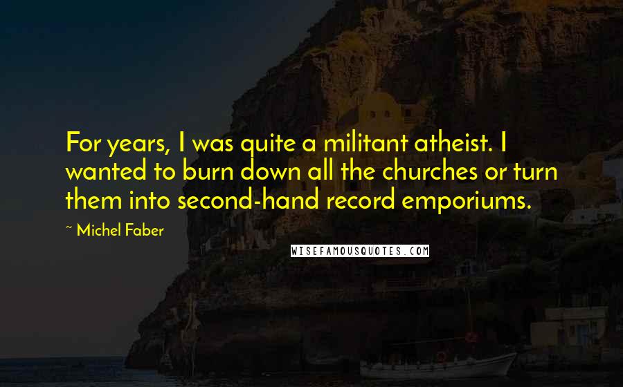 Michel Faber Quotes: For years, I was quite a militant atheist. I wanted to burn down all the churches or turn them into second-hand record emporiums.