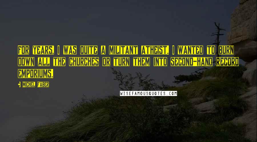 Michel Faber Quotes: For years, I was quite a militant atheist. I wanted to burn down all the churches or turn them into second-hand record emporiums.