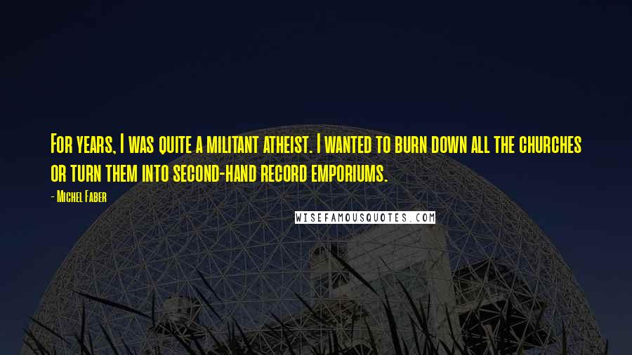 Michel Faber Quotes: For years, I was quite a militant atheist. I wanted to burn down all the churches or turn them into second-hand record emporiums.