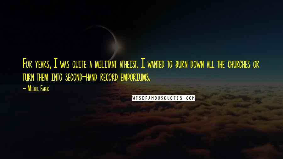Michel Faber Quotes: For years, I was quite a militant atheist. I wanted to burn down all the churches or turn them into second-hand record emporiums.