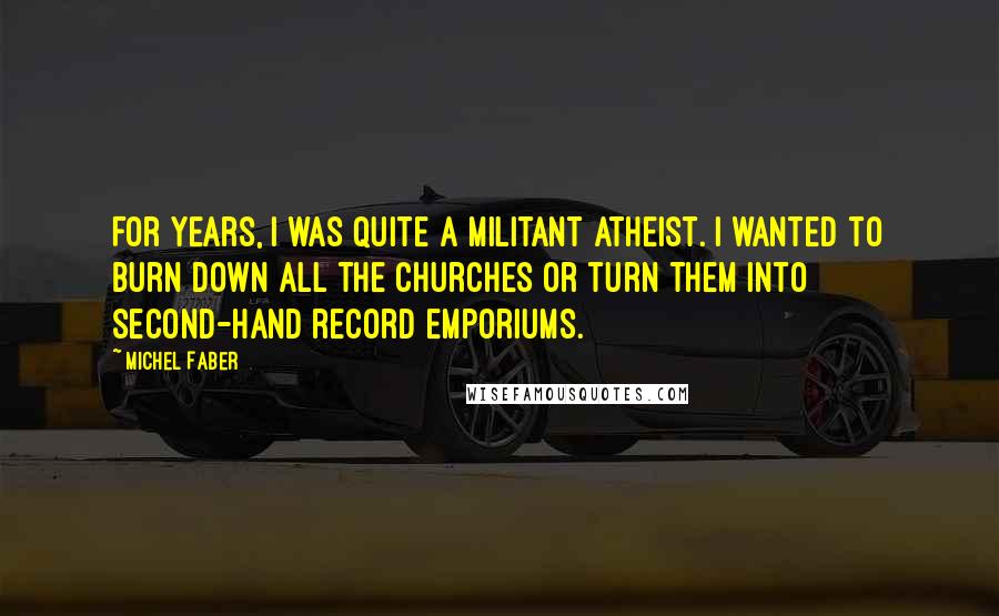 Michel Faber Quotes: For years, I was quite a militant atheist. I wanted to burn down all the churches or turn them into second-hand record emporiums.