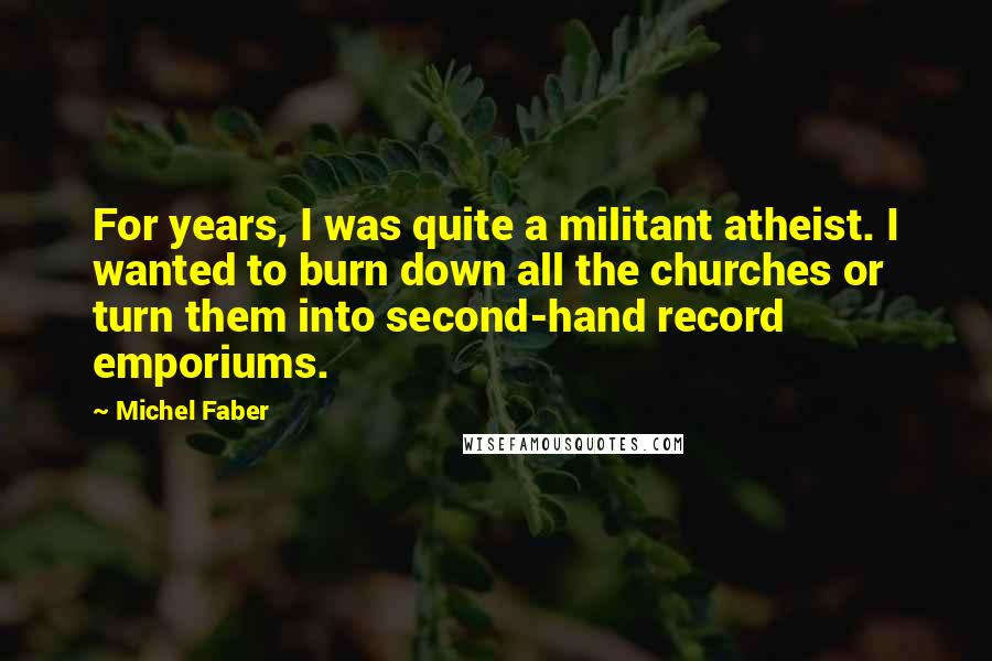 Michel Faber Quotes: For years, I was quite a militant atheist. I wanted to burn down all the churches or turn them into second-hand record emporiums.