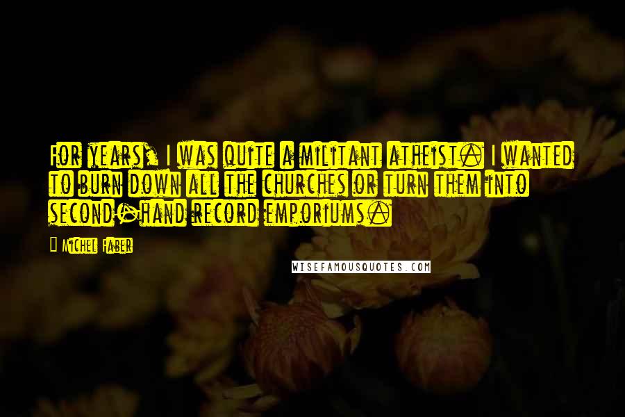 Michel Faber Quotes: For years, I was quite a militant atheist. I wanted to burn down all the churches or turn them into second-hand record emporiums.