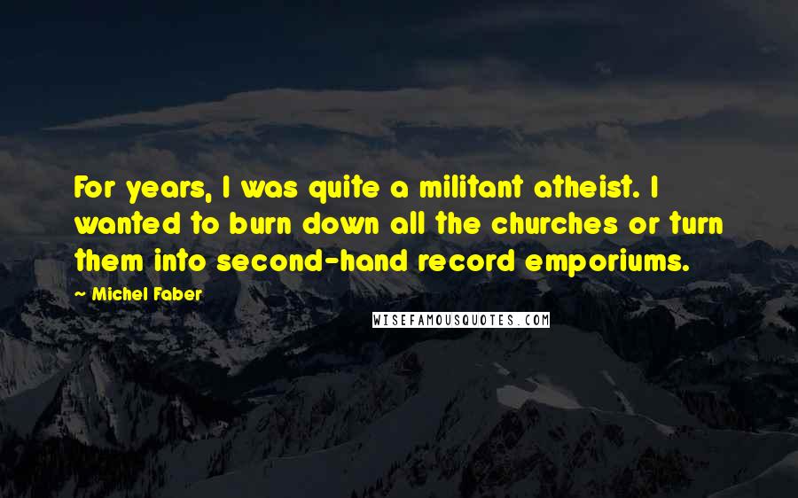 Michel Faber Quotes: For years, I was quite a militant atheist. I wanted to burn down all the churches or turn them into second-hand record emporiums.