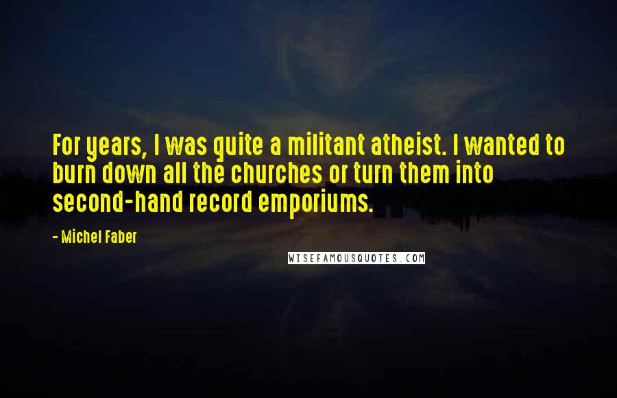 Michel Faber Quotes: For years, I was quite a militant atheist. I wanted to burn down all the churches or turn them into second-hand record emporiums.