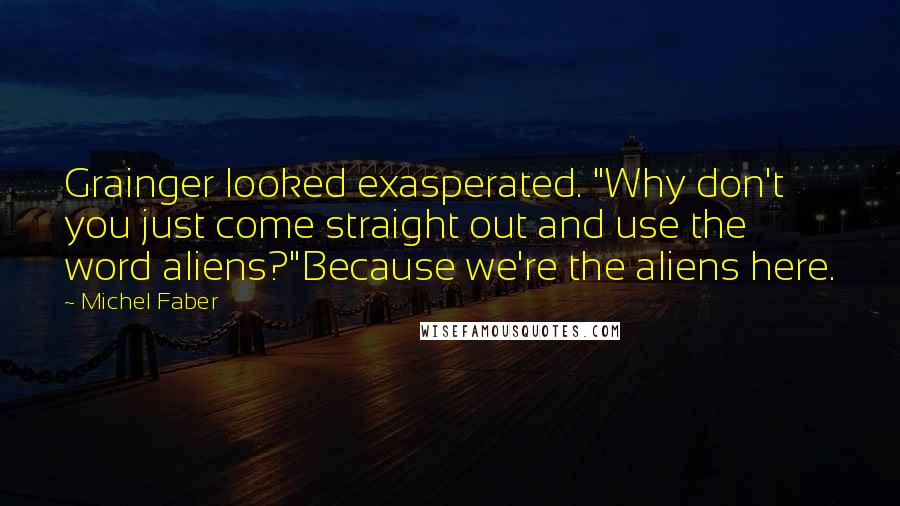 Michel Faber Quotes: Grainger looked exasperated. "Why don't you just come straight out and use the word aliens?"Because we're the aliens here.