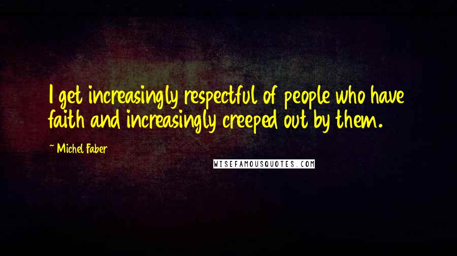 Michel Faber Quotes: I get increasingly respectful of people who have faith and increasingly creeped out by them.