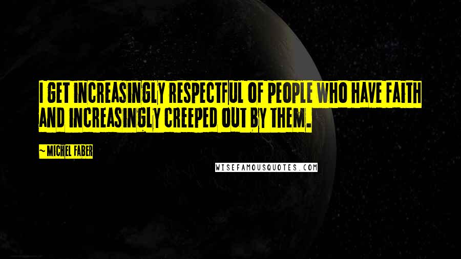 Michel Faber Quotes: I get increasingly respectful of people who have faith and increasingly creeped out by them.