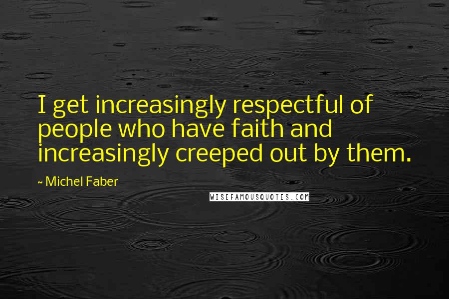 Michel Faber Quotes: I get increasingly respectful of people who have faith and increasingly creeped out by them.