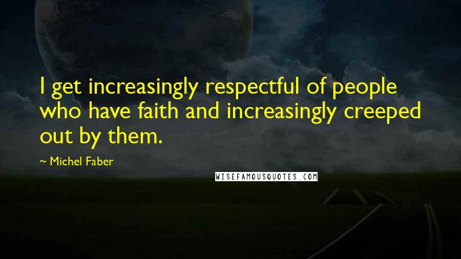 Michel Faber Quotes: I get increasingly respectful of people who have faith and increasingly creeped out by them.