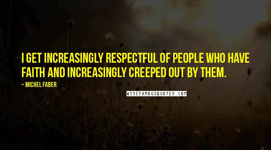 Michel Faber Quotes: I get increasingly respectful of people who have faith and increasingly creeped out by them.