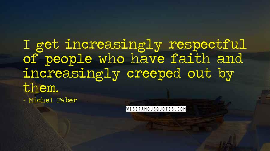 Michel Faber Quotes: I get increasingly respectful of people who have faith and increasingly creeped out by them.