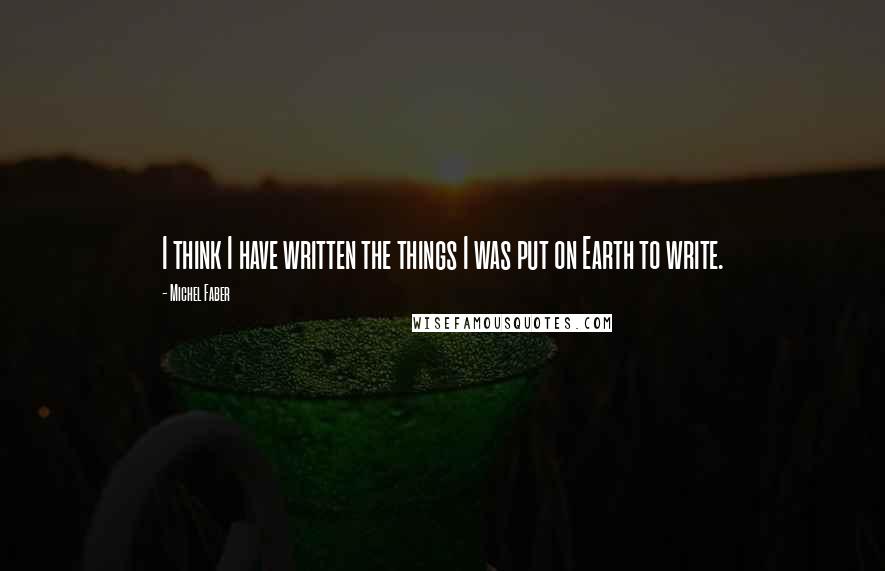 Michel Faber Quotes: I think I have written the things I was put on Earth to write.