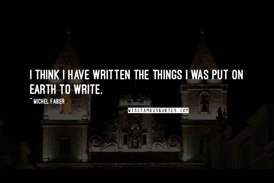 Michel Faber Quotes: I think I have written the things I was put on Earth to write.