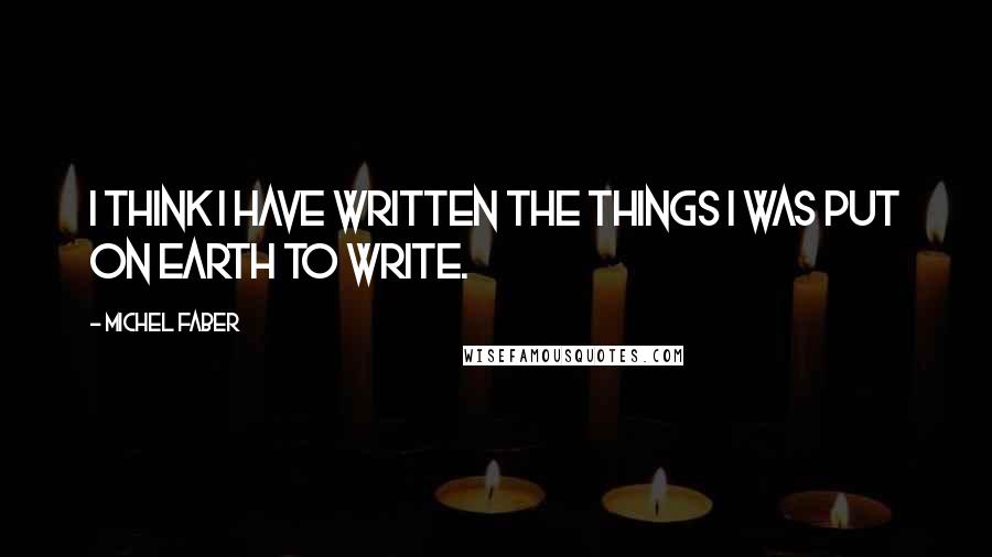 Michel Faber Quotes: I think I have written the things I was put on Earth to write.