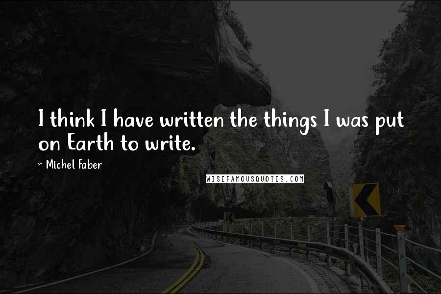 Michel Faber Quotes: I think I have written the things I was put on Earth to write.