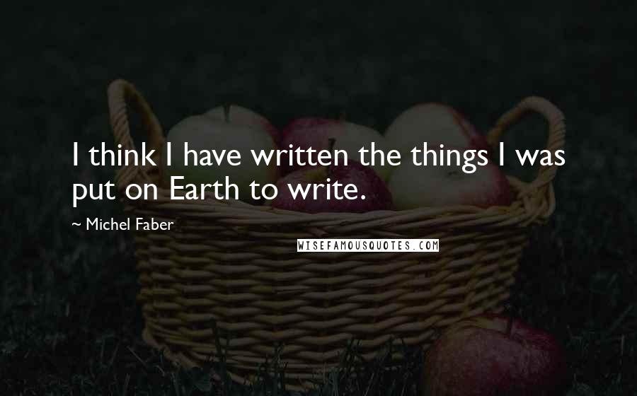 Michel Faber Quotes: I think I have written the things I was put on Earth to write.