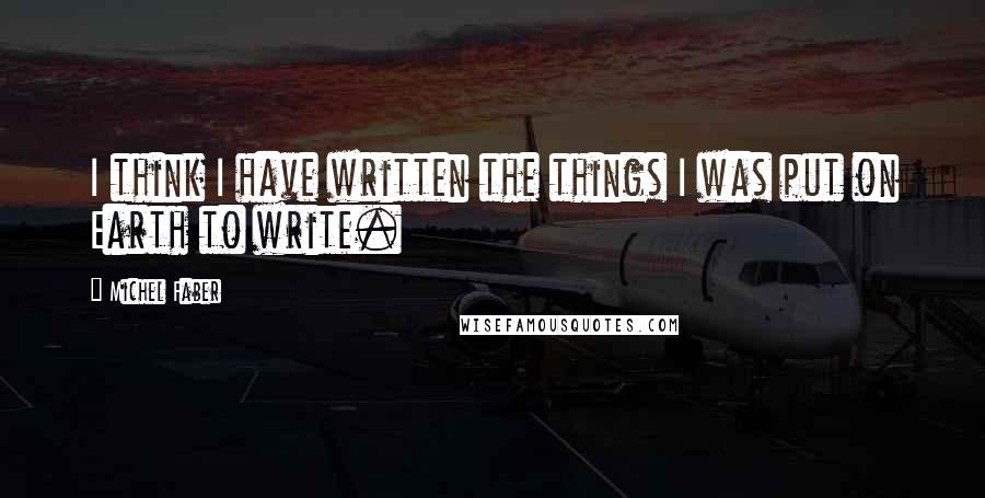 Michel Faber Quotes: I think I have written the things I was put on Earth to write.