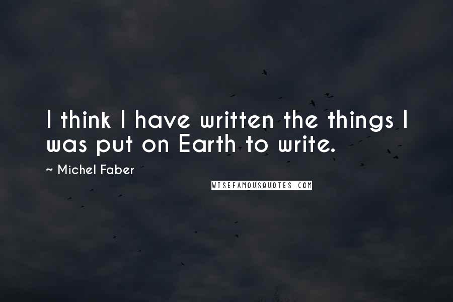 Michel Faber Quotes: I think I have written the things I was put on Earth to write.