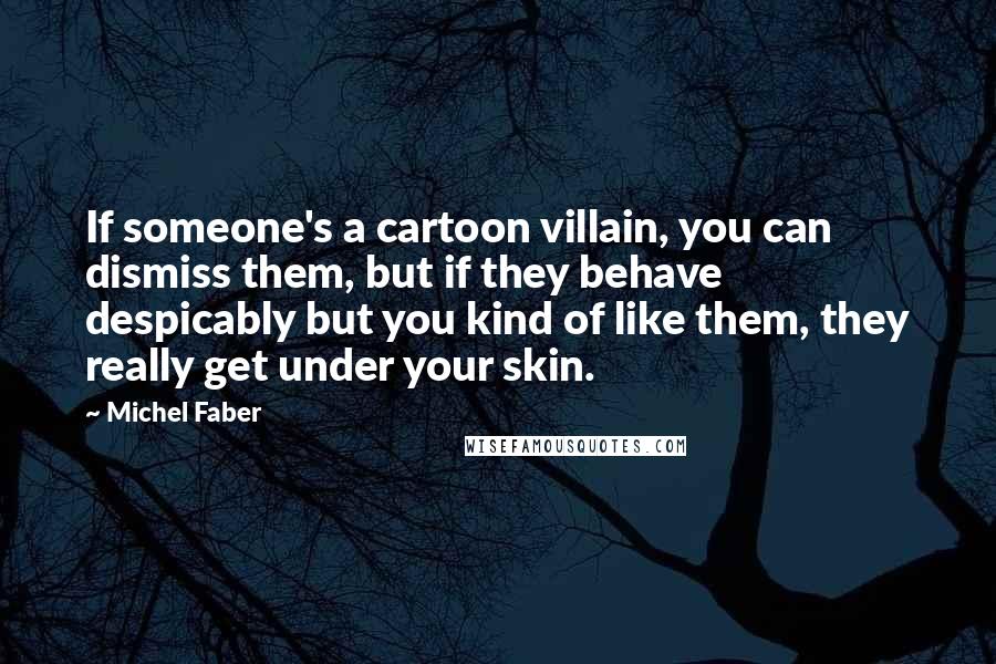 Michel Faber Quotes: If someone's a cartoon villain, you can dismiss them, but if they behave despicably but you kind of like them, they really get under your skin.