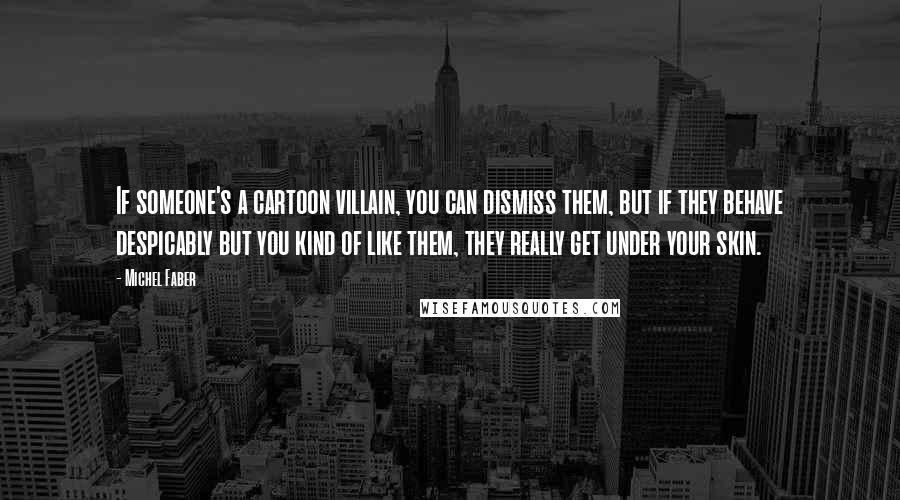 Michel Faber Quotes: If someone's a cartoon villain, you can dismiss them, but if they behave despicably but you kind of like them, they really get under your skin.
