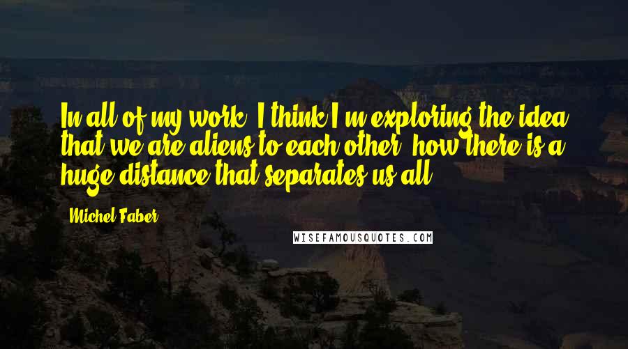 Michel Faber Quotes: In all of my work, I think I'm exploring the idea that we are aliens to each other, how there is a huge distance that separates us all.