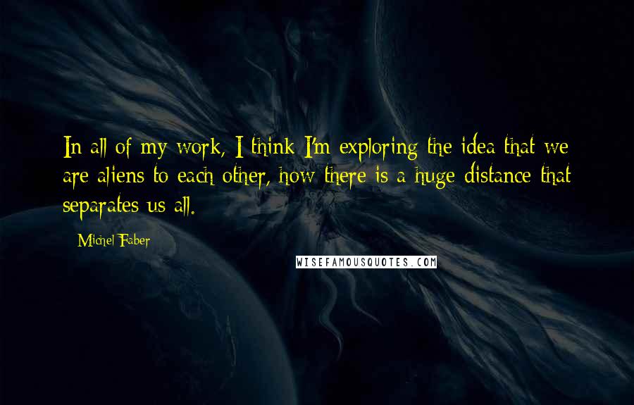 Michel Faber Quotes: In all of my work, I think I'm exploring the idea that we are aliens to each other, how there is a huge distance that separates us all.