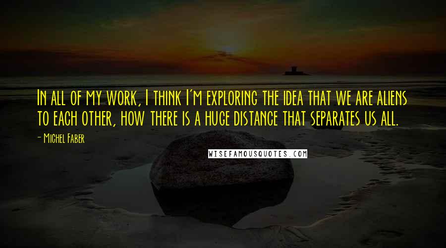 Michel Faber Quotes: In all of my work, I think I'm exploring the idea that we are aliens to each other, how there is a huge distance that separates us all.