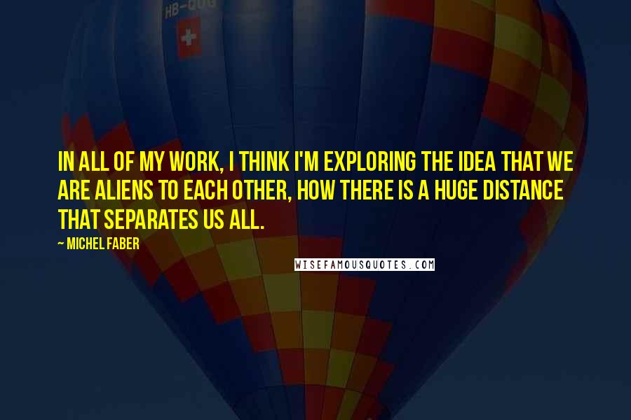 Michel Faber Quotes: In all of my work, I think I'm exploring the idea that we are aliens to each other, how there is a huge distance that separates us all.