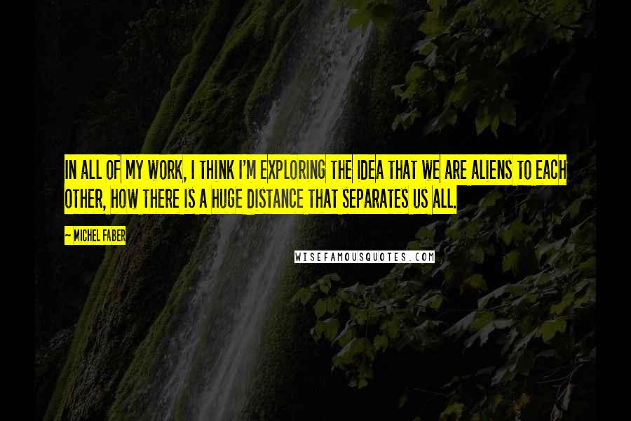 Michel Faber Quotes: In all of my work, I think I'm exploring the idea that we are aliens to each other, how there is a huge distance that separates us all.