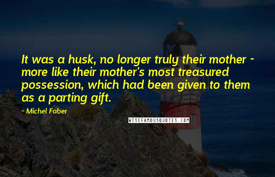 Michel Faber Quotes: It was a husk, no longer truly their mother - more like their mother's most treasured possession, which had been given to them as a parting gift.