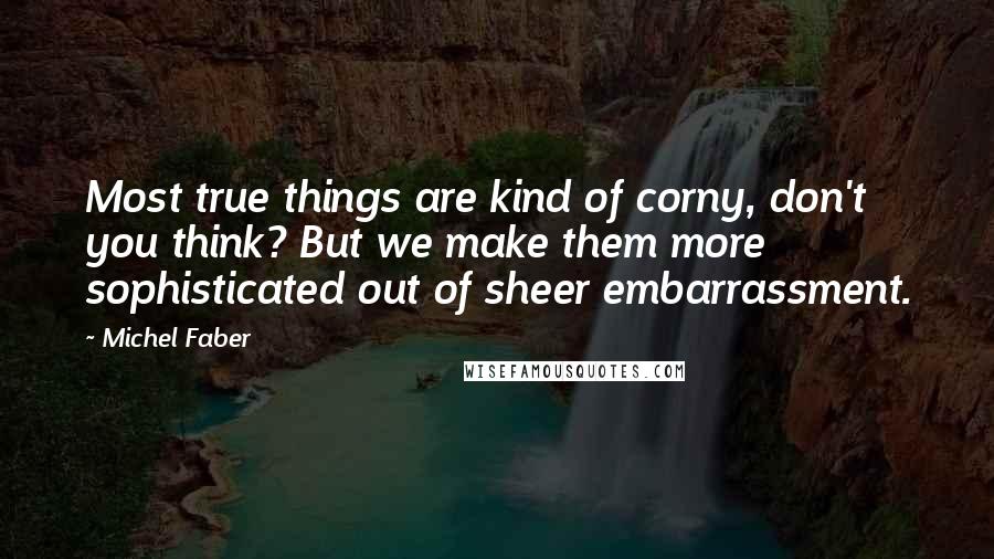 Michel Faber Quotes: Most true things are kind of corny, don't you think? But we make them more sophisticated out of sheer embarrassment.