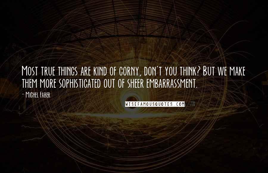 Michel Faber Quotes: Most true things are kind of corny, don't you think? But we make them more sophisticated out of sheer embarrassment.