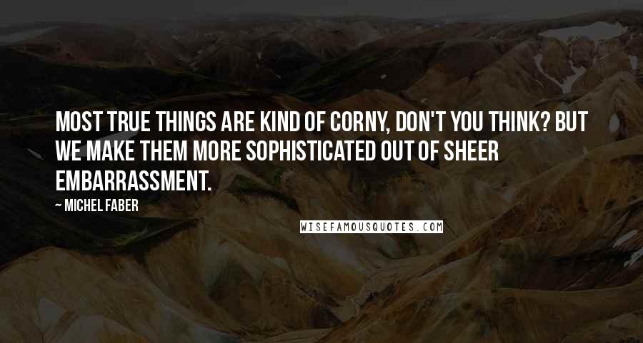 Michel Faber Quotes: Most true things are kind of corny, don't you think? But we make them more sophisticated out of sheer embarrassment.