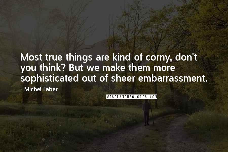 Michel Faber Quotes: Most true things are kind of corny, don't you think? But we make them more sophisticated out of sheer embarrassment.