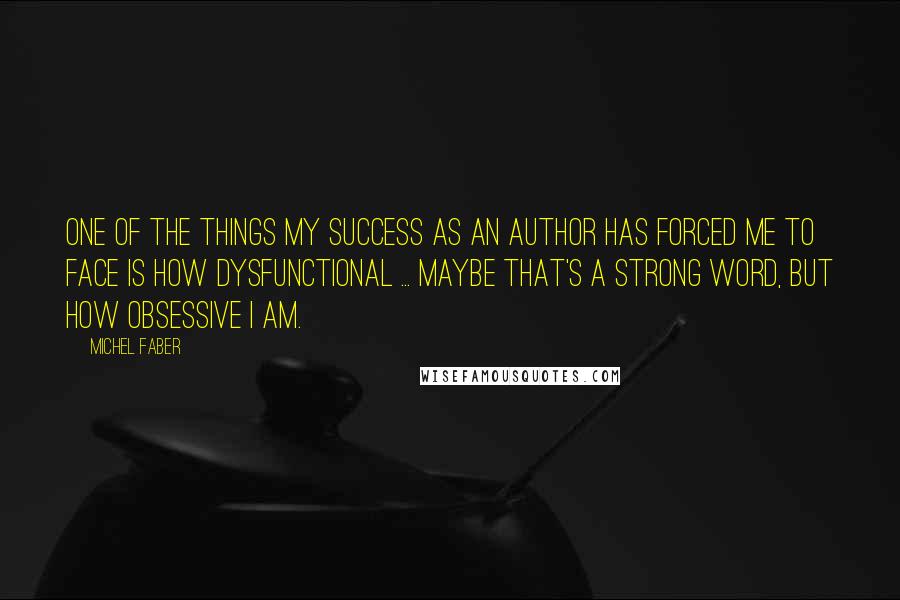 Michel Faber Quotes: One of the things my success as an author has forced me to face is how dysfunctional ... Maybe that's a strong word, but how obsessive I am.