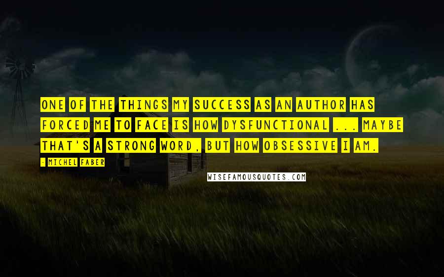 Michel Faber Quotes: One of the things my success as an author has forced me to face is how dysfunctional ... Maybe that's a strong word, but how obsessive I am.